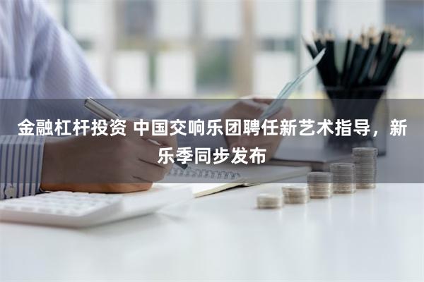 金融杠杆投资 中国交响乐团聘任新艺术指导，新乐季同步发布