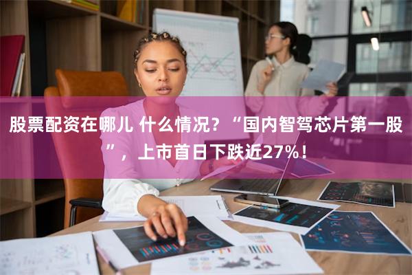 股票配资在哪儿 什么情况？“国内智驾芯片第一股”，上市首日下跌近27%！