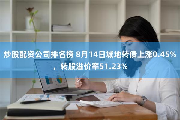 炒股配资公司排名榜 8月14日城地转债上涨0.45%，转股溢价率51.23%