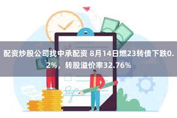 配资炒股公司找中承配资 8月14日燃23转债下跌0.2%，转股溢价率32.76%