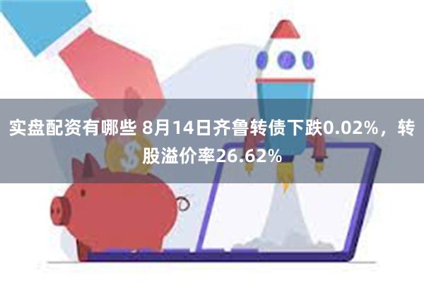 实盘配资有哪些 8月14日齐鲁转债下跌0.02%，转股溢价率26.62%