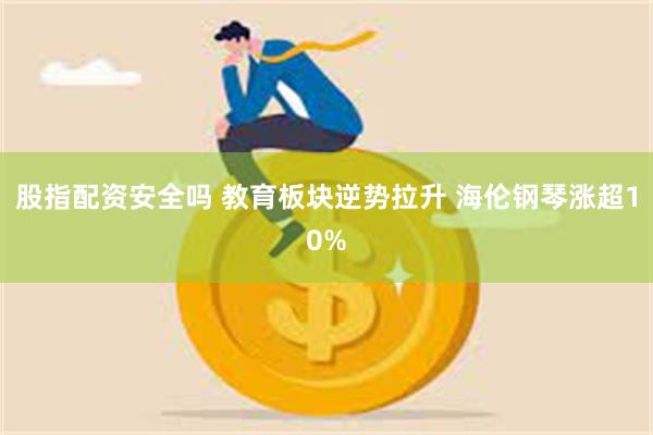 股指配资安全吗 教育板块逆势拉升 海伦钢琴涨超10%