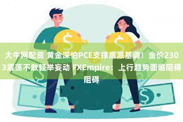 大牛网配资 黄金深怕PCE支撑鹰派基调！金价2303震荡不敢轻举妄动 FXEmpire：上行趋势面临阻碍