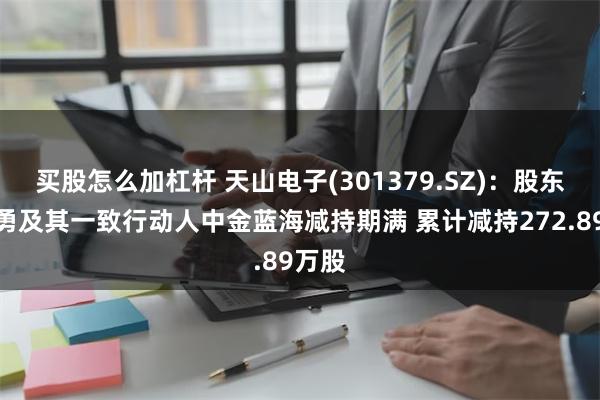 买股怎么加杠杆 天山电子(301379.SZ)：股东李小勇及其一致行动人中金蓝海减持期满 累计减持272.89万股