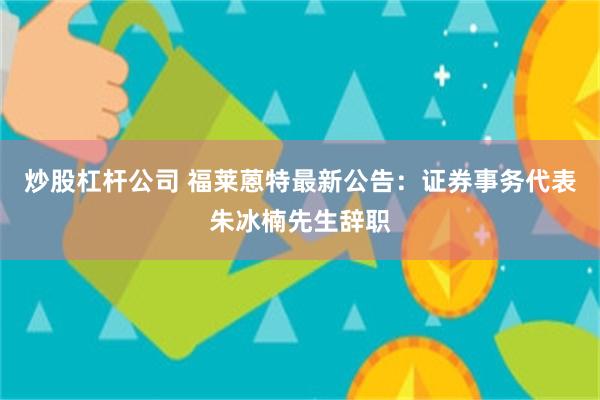 炒股杠杆公司 福莱蒽特最新公告：证券事务代表朱冰楠先生辞职