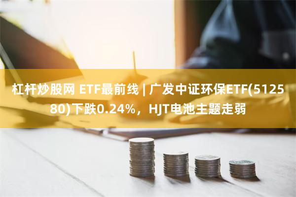 杠杆炒股网 ETF最前线 | 广发中证环保ETF(512580)下跌0.24%，HJT电池主题走弱