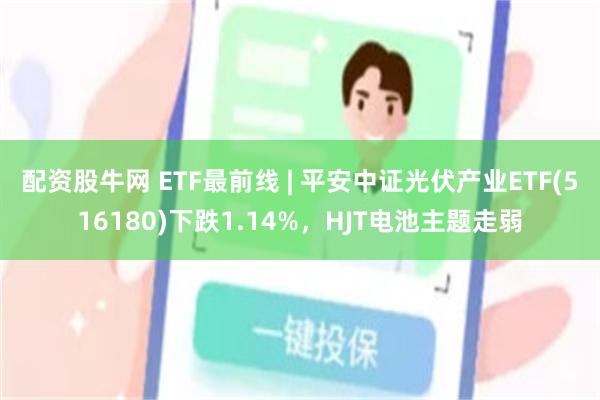 配资股牛网 ETF最前线 | 平安中证光伏产业ETF(516180)下跌1.14%，HJT电池主题走弱