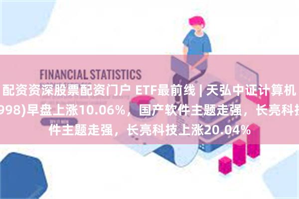 配资资深股票配资门户 ETF最前线 | 天弘中证计算机主题ETF(159998)早盘上涨10.06%，国产软件主题走强，长亮科技上涨20.04%