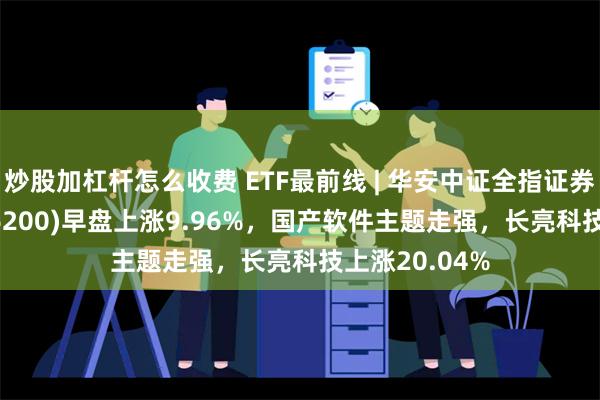 炒股加杠杆怎么收费 ETF最前线 | 华安中证全指证券公司ETF(516200)早盘上涨9.96%，国产软件主题走强，长亮科技上涨20.04%