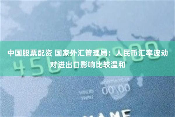 中国股票配资 国家外汇管理局：人民币汇率波动对进出口影响比较温和