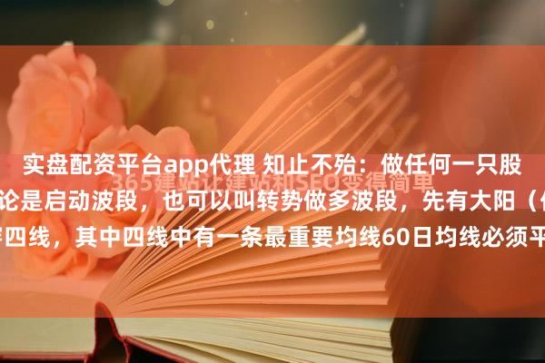 实盘配资平台app代理 知止不殆：做任何一只股票都有它的生命周期，无论是启动波段，也可以叫转势做多波段，先有大阳（倍阳、涨停最佳）穿四线，其中四线中有一条最重要均线60日均线必须平穿，俗称一阳穿4线，这是反转做多的转势...