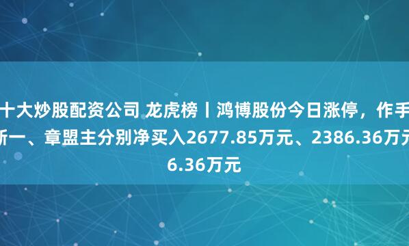 十大炒股配资公司 龙虎榜丨鸿博股份今日涨停，作手新一、章盟主分别净买入2677.85万元、2386.36万元