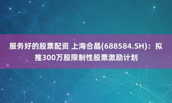 服务好的股票配资 上海合晶(688584.SH)：拟推300万股限制性股票激励计划