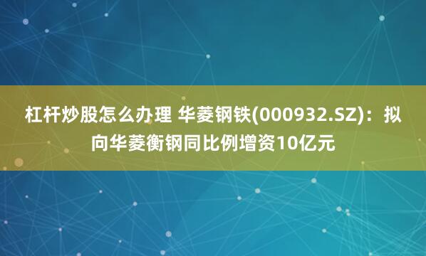 杠杆炒股怎么办理 华菱钢铁(000932.SZ)：拟向华菱衡钢同比例增资10亿元