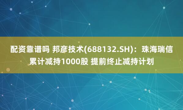 配资靠谱吗 邦彦技术(688132.SH)：珠海瑞信累计减持1000股 提前终止减持计划