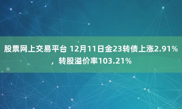 股票网上交易平台 12月11日金23转债上涨2.91%，转股溢价率103.21%