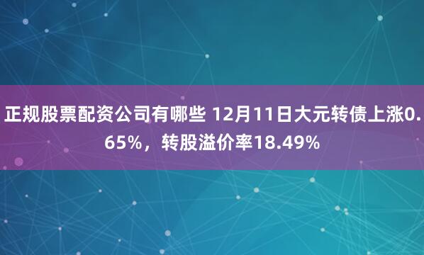 正规股票配资公司有哪些 12月11日大元转债上涨0.65%，转股溢价率18.49%