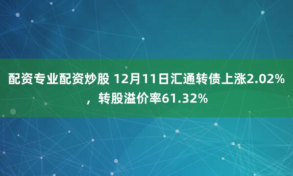 配资专业配资炒股 12月11日汇通转债上涨2.02%，转股溢价率61.32%