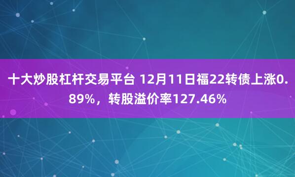 十大炒股杠杆交易平台 12月11日福22转债上涨0.89%，转股溢价率127.46%