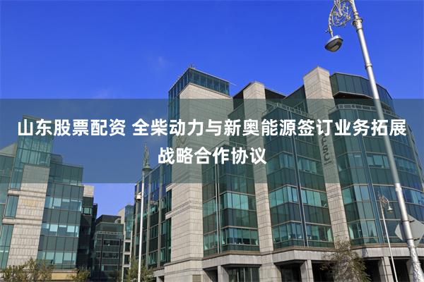 山东股票配资 全柴动力与新奥能源签订业务拓展战略合作协议