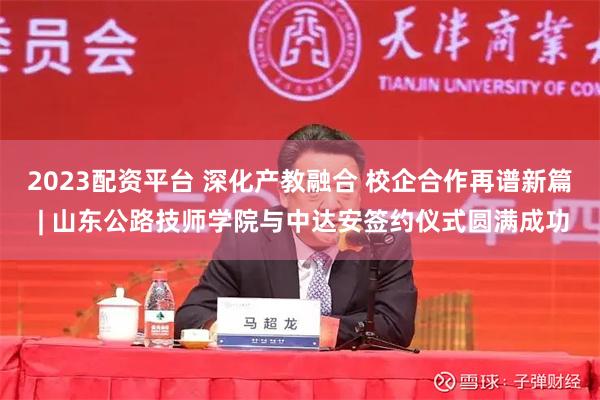 2023配资平台 深化产教融合 校企合作再谱新篇 | 山东公路技师学院与中达安签约仪式圆满成功