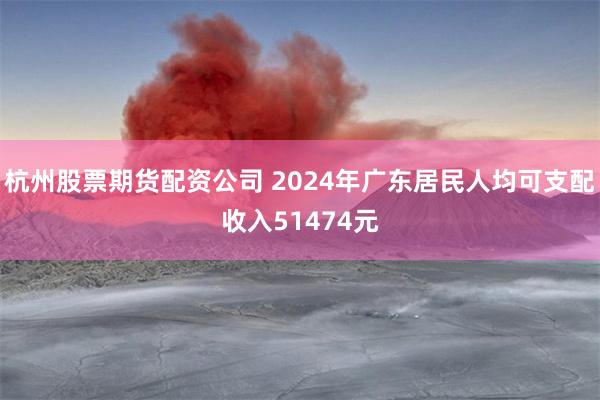 杭州股票期货配资公司 2024年广东居民人均可支配收入51474元