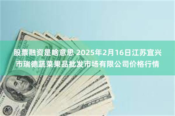 股票融资是啥意思 2025年2月16日江苏宜兴市瑞德蔬菜果品批发市场有限公司价格行情