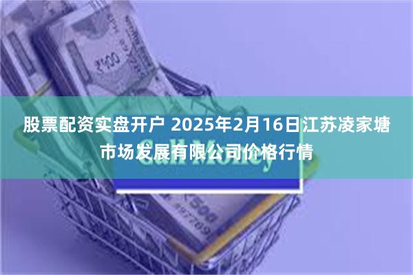 股票配资实盘开户 2025年2月16日江苏凌家塘市场发展有限公司价格行情