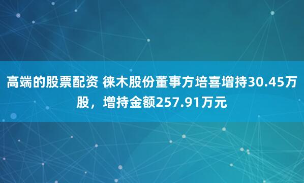 高端的股票配资 徕木股份董事方培喜增持30.45万股，增持金额257.91万元