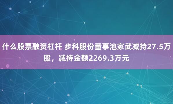 什么股票融资杠杆 步科股份董事池家武减持27.5万股，减持金额2269.3万元