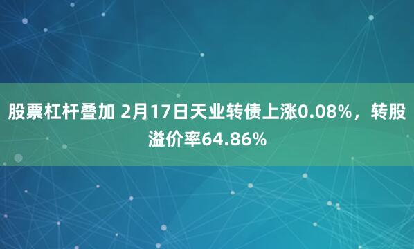 股票杠杆叠加 2月17日天业转债上涨0.08%，转股溢价率64.86%