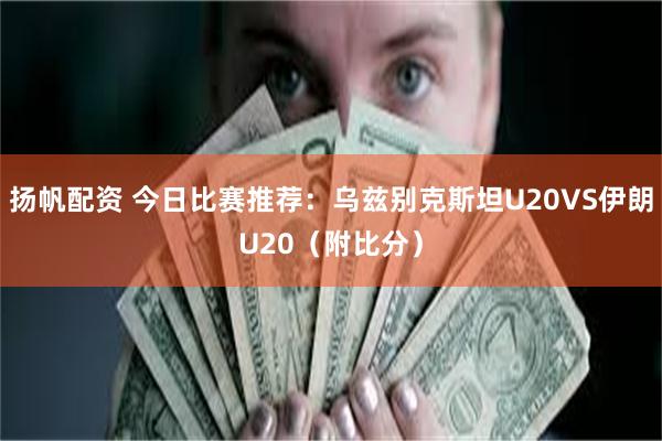 扬帆配资 今日比赛推荐：乌兹别克斯坦U20VS伊朗U20（附比分）