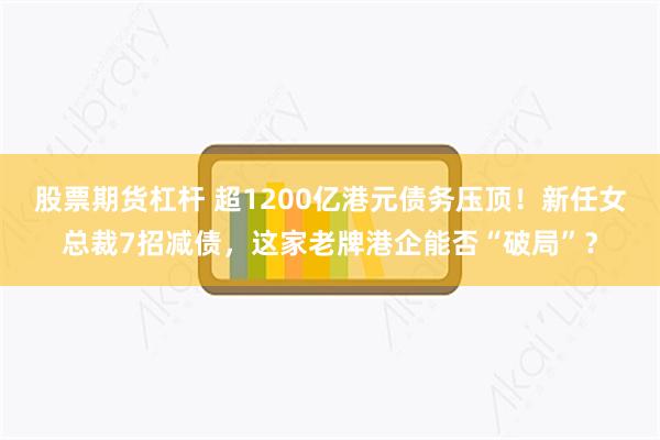 股票期货杠杆 超1200亿港元债务压顶！新任女总裁7招减债，这家老牌港企能否“破局”？