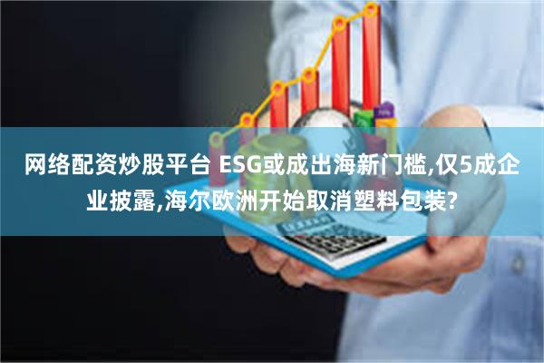 网络配资炒股平台 ESG或成出海新门槛,仅5成企业披露,海尔欧洲开始取消塑料包装?