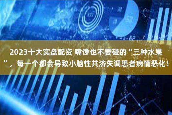 2023十大实盘配资 嘴馋也不要碰的“三种水果”，每一个都会导致小脑性共济失调患者病情恶化！