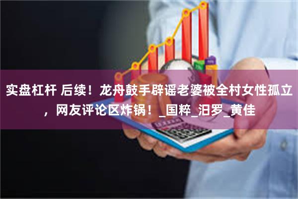 实盘杠杆 后续！龙舟鼓手辟谣老婆被全村女性孤立，网友评论区炸锅！_国粹_汨罗_黄佳